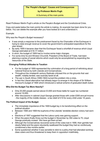 The ‘People’s Budget’: Causes and Consequences
                                     by Professor Martin Pugh
                                   A Summary of the main points


Read Professor Martin Pugh’s article on the People’s Budget and the Constitutional Crisis.
Copy and paste below the main points the article is making. An example has been done for you
below. You can delete the example after you have looked at it and understood it.
Example:
Why was the People’s Budget necessary?

      It was simply a response to the predicament faced by the Chancellor of the Exchequer in
      trying to raise enough revenue to cover the government’s anticipated expenditure for the
      year ahead.
      By early 1909 it became clear that the Exchequer faced a shortfall of revenue which Lloyd
      George estimated at £16-17 million.
      In short, the budget of 1909 had to involve some major changes.
      For some time he and Winston Churchill, President of the Board of Trade, had been
      planning a series of social reforms which could only be accomplished by expanding the
      resources of the State.
   Changing Political Attitudes to Taxation

           For the budget of 1909 represented the culmination of a long period of rethinking about
           national finance by both Liberals and Conservatives.
           Throughout the nineteenth century Radicals criticised this on the grounds that vast
           wealth, notably landed, was scarcely taxed at all.
           The war in South Africa (1899-1902) turned this problem into a crisis.
           In fact the Liberal alternative had already begun to emerge in the shape of Sir William
           Harcourt’s budget of 1894 which introduced a radical scheme of graduated death duties
Who Did the Budget Tax More Heavily?

           Only 25,000 people earned above £3,000 and those liable for super tax numbered
           around 10,000.
           After discussions in cabinet Lloyd George granted those with under £500 annual income
           - the majority of the middle classes - a tax relief of £10 for every child under 16 years.
The Political Impact of the Budget

           The immediate importance of the 1909 budget lay in its transforming effect on the
           political situation
           Between 1906 and 1908 the euphoria of the Liberals’ landslide election victory had worn
           off.
           Elections of 1907 suggested that the Labour party was gaining support.
           When the peers finally threw out the budget in November by 350 votes to 75, Lloyd
           George positively crowed: ‘We have got them at last’.
           Although the Conservatives recovered some of the votes lost in 1906, their gamble had
           clearly failed and the peers reluctantly swallowed the budget they had so vociferously
           condemned a few months earlier.
           Some questioned whether it was sensible to stick to a policy that had alienated working-
           class voters and thus threatened to keep them in opposition indefinitely.
 