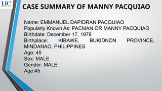 Name: EMMANUEL DAPIDRAN PACQUIAO
Popularly Known As: PACMAN OR MANNY PACQUIAO
Birthdate: December 17, 1978
Birthplace: KIBAWE, BUKIDNON PROVINCE,
MINDANAO, PHILIPPINES
Age: 45
Sex: MALE
Gender: MALE
Age:45
CASE SUMMARY OF MANNY PACQUIAO
 