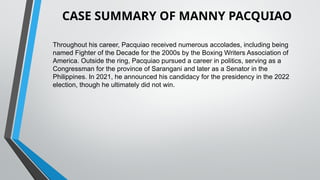 Throughout his career, Pacquiao received numerous accolades, including being
named Fighter of the Decade for the 2000s by the Boxing Writers Association of
America. Outside the ring, Pacquiao pursued a career in politics, serving as a
Congressman for the province of Sarangani and later as a Senator in the
Philippines. In 2021, he announced his candidacy for the presidency in the 2022
election, though he ultimately did not win.
CASE SUMMARY OF MANNY PACQUIAO
 