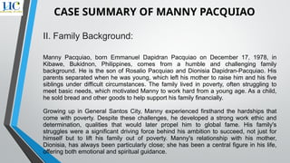 II. Family Background:
Manny Pacquiao, born Emmanuel Dapidran Pacquiao on December 17, 1978, in
Kibawe, Bukidnon, Philippines, comes from a humble and challenging family
background. He is the son of Rosalio Pacquiao and Dionisia Dapidran-Pacquiao. His
parents separated when he was young, which left his mother to raise him and his five
siblings under difficult circumstances. The family lived in poverty, often struggling to
meet basic needs, which motivated Manny to work hard from a young age. As a child,
he sold bread and other goods to help support his family financially.
Growing up in General Santos City, Manny experienced firsthand the hardships that
come with poverty. Despite these challenges, he developed a strong work ethic and
determination, qualities that would later propel him to global fame. His family's
struggles were a significant driving force behind his ambition to succeed, not just for
himself but to lift his family out of poverty. Manny's relationship with his mother,
Dionisia, has always been particularly close; she has been a central figure in his life,
offering both emotional and spiritual guidance.
CASE SUMMARY OF MANNY PACQUIAO
 