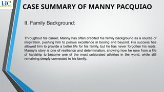 II. Family Background:
Throughout his career, Manny has often credited his family background as a source of
inspiration, pushing him to pursue excellence in boxing and beyond. His success has
allowed him to provide a better life for his family, but he has never forgotten his roots.
Manny's story is one of resilience and determination, showing how he rose from a life
of hardship to become one of the most celebrated athletes in the world, while still
remaining deeply connected to his family.
CASE SUMMARY OF MANNY PACQUIAO
 