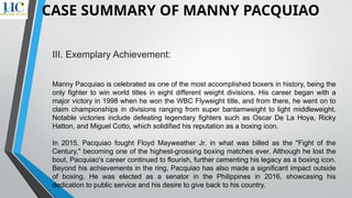 III. Exemplary Achievement:
Manny Pacquiao is celebrated as one of the most accomplished boxers in history, being the
only fighter to win world titles in eight different weight divisions. His career began with a
major victory in 1998 when he won the WBC Flyweight title, and from there, he went on to
claim championships in divisions ranging from super bantamweight to light middleweight.
Notable victories include defeating legendary fighters such as Oscar De La Hoya, Ricky
Hatton, and Miguel Cotto, which solidified his reputation as a boxing icon.
In 2015, Pacquiao fought Floyd Mayweather Jr. in what was billed as the "Fight of the
Century," becoming one of the highest-grossing boxing matches ever. Although he lost the
bout, Pacquiao's career continued to flourish, further cementing his legacy as a boxing icon.
Beyond his achievements in the ring, Pacquiao has also made a significant impact outside
of boxing. He was elected as a senator in the Philippines in 2016, showcasing his
dedication to public service and his desire to give back to his country.
CASE SUMMARY OF MANNY PACQUIAO
 