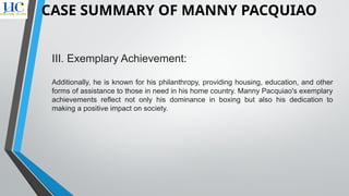 III. Exemplary Achievement:
Additionally, he is known for his philanthropy, providing housing, education, and other
forms of assistance to those in need in his home country. Manny Pacquiao's exemplary
achievements reflect not only his dominance in boxing but also his dedication to
making a positive impact on society.
CASE SUMMARY OF MANNY PACQUIAO
 