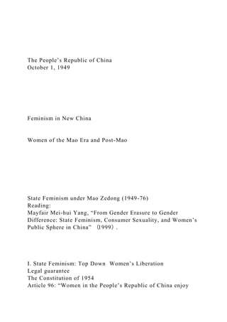 The People’s Republic of China
October 1, 1949
Feminism in New China
Women of the Mao Era and Post-Mao
State Feminism under Mao Zedong (1949-76)
Reading:
Mayfair Mei-hui Yang, “From Gender Erasure to Gender
Difference: State Feminism, Consumer Sexuality, and Women’s
Public Sphere in China” （1999）.
I. State Feminism: Top Down Women’s Liberation
Legal guarantee
The Constitution of 1954
Article 96: “Women in the People’s Republic of China enjoy
 