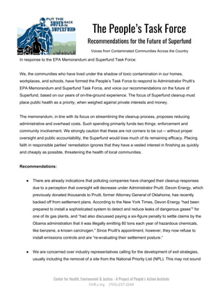    
The People’s Task Force  
Recommendations for the Future of Superfund 
Voices from Contaminated Communities Across the Country
In response to the EPA Memorandum and Superfund Task Force:
We, the communities who have lived under the shadow of toxic contamination in our homes,
workplaces, and schools, have formed the People’s Task Force to respond to Administrator Pruitt’s
EPA Memorandum and Superfund Task Force, and voice our recommendations on the future of
Superfund, based on our years of on-the-ground experience. The focus of Superfund cleanup must
place public health as a priority, when weighed against private interests and money.
The memorandum, in line with its focus on streamlining the cleanup process, proposes reducing
administrative and overhead costs. Such spending primarily funds two things: enforcement and
community involvement. We strongly caution that these are not corners to be cut -- without proper
oversight and public accountability, the Superfund would lose much of its remaining efficacy. Placing
faith in responsible parties' remediation ignores that they have a vested interest in finishing as quickly
and cheaply as possible, threatening the health of local communities.
Recommendations:
● There are already indications that polluting companies have changed their cleanup responses
due to a perception that oversight will decrease under Administrator Pruitt. ​Devon Energy, which
previously donated thousands to Pruitt, former Attorney General of Oklahoma, has recently
backed off from settlement plans. According to the New York Times, Devon Energy “had been
prepared to install a sophisticated system to detect and reduce leaks of dangerous gases”​2​
for
one of its gas plants, and “had also discussed paying a six-figure penalty to settle claims by the
Obama administration that it was illegally emitting 80 tons each year of ​hazardous​ chemicals,
like benzene, a known carcinogen.” Since Pruitt’s appointment, however, they now refuse to
install emissions controls and are “re-evaluating their settlement posture.”
● We are concerned over industry representatives calling for the development of exit strategies,
usually including the removal of a site from the National Priority List (NPL). This may not sound
 
Center for Health, Environment & Justice - A Project of People’s Action Institute 
CHEJ.org (703)-237-2249
 