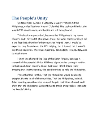 The People’s Unity
On November 8, 2013, a Category 5 Super Typhoon hit the
Philippines, called Typhoon Haiyan (Yolanda). This typhoon killed at the
least 6 190 people alone, and bodies are still being found.
This shook me pretty bad, because the Philippines is my home
country, and I have a lot of relatives there. But what really surprised me
is the fact that a bunch of other countries helped them. I would’ve
expected only Canada and the U.S. helping, but it turned out it wasn’t
just those countries. There was Australia, Bangladesh, Ireland, Italy, and
so much more.
I think this changed the face of the Earth forever, because it
showed all the people’s Unity. All those big countries paying attention
to that small Asian country. Wow. Just wow. I think this is really
amazing that internationally, the people united to help the Philippines.
I’m so thankful for this. That the Philippines would be able to
prosper, thanks to all of the countries. That the Philippines, a small,
Asian country, would receive so much help in their time of need, and I
know that the Philippines will continue to thrive and prosper, thanks to
the People’s Unity.

 