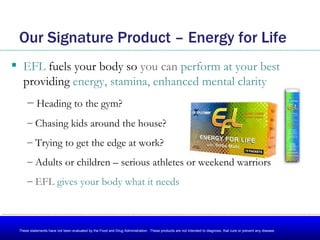 Our Signature Product – Energy for Life ,[object Object],[object Object],[object Object],[object Object],[object Object],[object Object],These statements have not been evaluated by the Food and Drug Administration.  These products are not intended to diagnose, that cure or prevent any disease. 