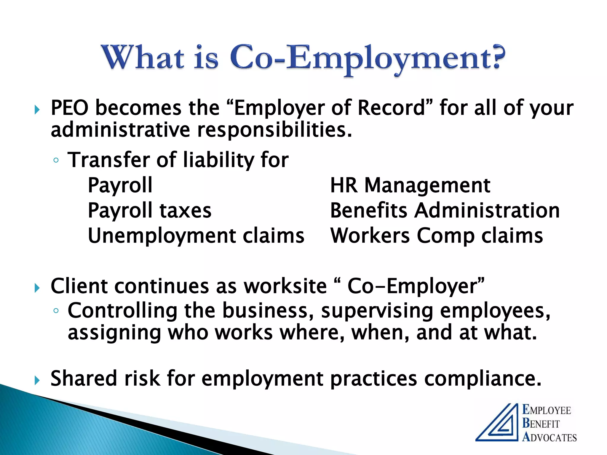    PEO becomes the “Employer of Record” for all of your
    administrative responsibilities.
    ◦ Transfer of liability for
        Payroll                  HR Management
        Payroll taxes            Benefits Administration
        Unemployment claims Workers Comp claims

   Client continues as worksite “ Co-Employer”
    ◦ Controlling the business, supervising employees,
      assigning who works where, when, and at what.

   Shared risk for employment practices compliance.
 
