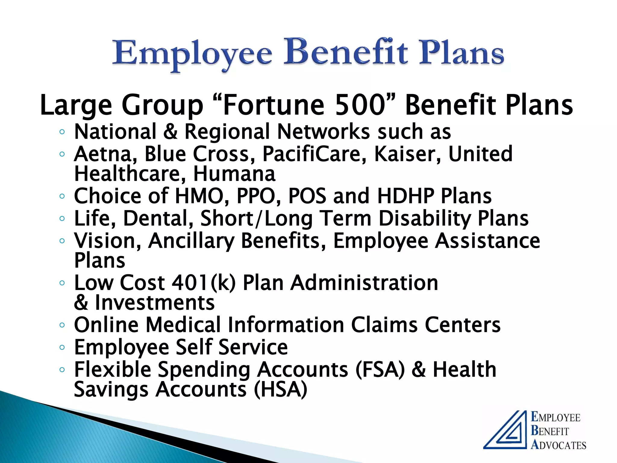 Large Group “Fortune 500” Benefit Plans
 ◦ National & Regional Networks such as
 ◦ Aetna, Blue Cross, PacifiCare, Kaiser, United
   Healthcare, Humana
 ◦ Choice of HMO, PPO, POS and HDHP Plans
 ◦ Life, Dental, Short/Long Term Disability Plans
 ◦ Vision, Ancillary Benefits, Employee Assistance
   Plans
 ◦ Low Cost 401(k) Plan Administration
   & Investments
 ◦ Online Medical Information Claims Centers
 ◦ Employee Self Service
 ◦ Flexible Spending Accounts (FSA) & Health
   Savings Accounts (HSA)
 