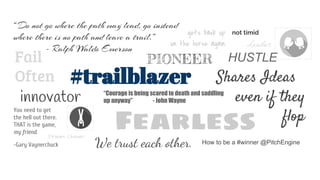 HUSTLE
Leader
Fail
Often
Fearless
How to be a #winner @PitchEngine
not timid
Shares Ideas
even if they
flop
gets back up
on the horse again
We trust each other.
PIONEER
innovator “Courage is being scared to death and saddling
up anyway” - John Wayne
“Do not go where the path may lead, go instead
where there is no path and leave a trail.”
- Ralph Waldo Emerson
Dream Chaser
You need to get
the hell out there.
THAT is the game,
my friend.
-Gary Vaynerchuck
#trailblazer
 