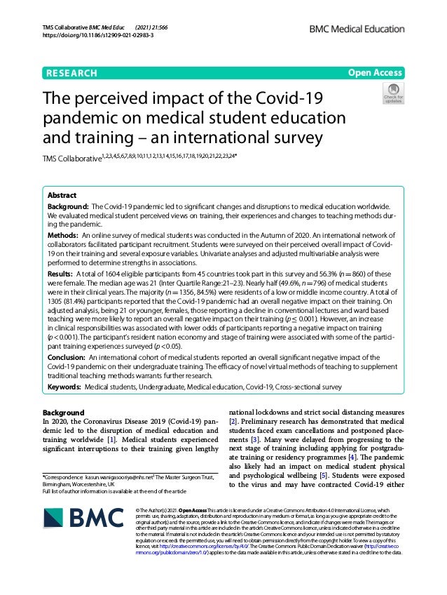 TMS Collaborative ﻿BMC Med Educ (2021) 21:566
https://doi.org/10.1186/s12909-021-02983-3
RESEARCH
The perceived impact of the Covid-19
pandemic on medical student education
and training – an international survey
TMS Collaborative1,2,3,4,5,6,7,8,9,10,11,12,13,14,15,16,17,18,19,20,21,22,23,24*
 
Abstract 
Background:  The Covid-19 pandemic led to significant changes and disruptions to medical education worldwide.
We evaluated medical student perceived views on training, their experiences and changes to teaching methods dur-
ing the pandemic.
Methods:  An online survey of medical students was conducted in the Autumn of 2020. An international network of
collaborators facilitated participant recruitment. Students were surveyed on their perceived overall impact of Covid-
19 on their training and several exposure variables. Univariate analyses and adjusted multivariable analysis were
performed to determine strengths in associations.
Results:  A total of 1604 eligible participants from 45 countries took part in this survey and 56.3% (n = 860) of these
were female. The median age was 21 (Inter Quartile Range:21–23). Nearly half (49.6%, n = 796) of medical students
were in their clinical years. The majority (n = 1356, 84.5%) were residents of a low or middle income country. A total of
1305 (81.4%) participants reported that the Covid-19 pandemic had an overall negative impact on their training. On
adjusted analysis, being 21 or younger, females, those reporting a decline in conventional lectures and ward based
teaching were more likely to report an overall negative impact on their training (p ≤ 0.001). However, an increase
in clinical responsibilities was associated with lower odds of participants reporting a negative impact on training
(p < 0.001). The participant’s resident nation economy and stage of training were associated with some of the partici-
pant training experiences surveyed (p < 0.05).
Conclusion:  An international cohort of medical students reported an overall significant negative impact of the
Covid-19 pandemic on their undergraduate training. The efficacy of novel virtual methods of teaching to supplement
traditional teaching methods warrants further research.
Keywords:  Medical students, Undergraduate, Medical education, Covid-19, Cross-sectional survey
©The Author(s) 2021. Open AccessThis article is licensed under a Creative Commons Attribution 4.0 International License, which
permits use, sharing, adaptation, distribution and reproduction in any medium or format, as long as you give appropriate credit to the
original author(s) and the source, provide a link to the Creative Commons licence, and indicate if changes were made.The images or
other third party material in this article are included in the article’s Creative Commons licence, unless indicated otherwise in a credit line
to the material. If material is not included in the article’s Creative Commons licence and your intended use is not permitted by statutory
regulation or exceeds the permitted use, you will need to obtain permission directly from the copyright holder.To view a copy of this
licence, visit http://​creat​iveco​mmons.​org/​licen​ses/​by/4.​0/.The Creative Commons Public Domain Dedication waiver (http://​creat​iveco​
mmons.​org/​publi​cdoma​in/​zero/1.​0/) applies to the data made available in this article, unless otherwise stated in a credit line to the data.
Background
In 2020, the Coronavirus Disease 2019 (Covid-19) pan-
demic led to the disruption of medical education and
training worldwide [1]. Medical students experienced
significant interruptions to their training given lengthy
national lockdowns and strict social distancing measures
[2]. Preliminary research has demonstrated that medical
students faced exam cancellations and postponed place-
ments [3]. Many were delayed from progressing to the
next stage of training including applying for postgradu-
ate training or residency programmes [4]. The pandemic
also likely had an impact on medical student physical
and psychological wellbeing [5]. Students were exposed
to the virus and may have contracted Covid-19 either
Open Access
*Correspondence: kasun.wanigasooriya@nhs.net1
The Master Surgeon Trust,
Birmingham, Worcestershire, UK
Full list of author information is available at the end of the article
 