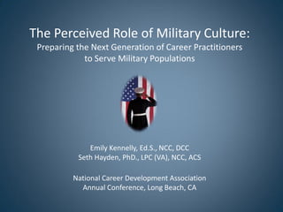 The Perceived Role of Military Culture:
Preparing the Next Generation of Career Practitioners
to Serve Military Populations
Emily Kennelly, Ed.S., NCC, DCC
Seth Hayden, PhD., LPC (VA), NCC, ACS
National Career Development Association
Annual Conference, Long Beach, CA
 