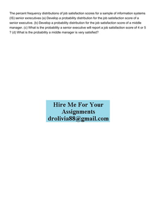 The percent frequency distributions of job satisfaction scores for a sample of information systems
(IS) senior exrecutives (a) Develop a probability distribution for the job satisfaction score of a
senior executive. (b) Develop a probability distribution for the job satisfaction score of a middle
manager. (c) What is the probability a senior executive will report a job satisfaction score of 4 or 5
? (d) What is the probability a middle manager is very satisfied?
 