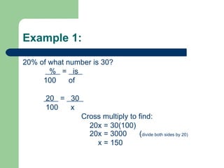 Example 1:  20% of what number is 30?   %  =  is  100  of 20  =  30  100  x Cross multiply to find: 20x = 30(100) 20x = 3000  (divide both sides by 20) x = 150 