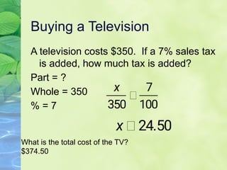 Buying a Television
A television costs $350. If a 7% sales tax
is added, how much tax is added?
Part = ?
Whole = 350
% = 7
What is the total cost of the TV?
$374.50
 