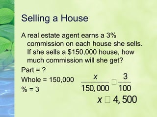 Selling a House
A real estate agent earns a 3%
commission on each house she sells.
If she sells a $150,000 house, how
much commission will she get?
Part = ?
Whole = 150,000
% = 3
 