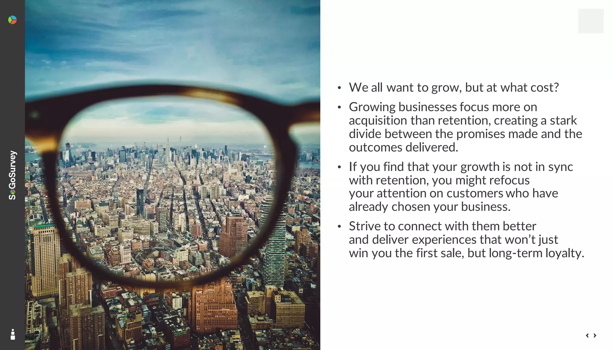 11
• We all want to grow, but at what cost?
• Growing businesses focus more on
acquisition than retention, creating a stark
divide between the promises made and the
outcomes delivered.
• If you find that your growth is not in sync
with retention, you might refocus
your attention on customers who have
already chosen your business.
• Strive to connect with them better
and deliver experiences that won’t just
win you the first sale, but long-term loyalty.
 