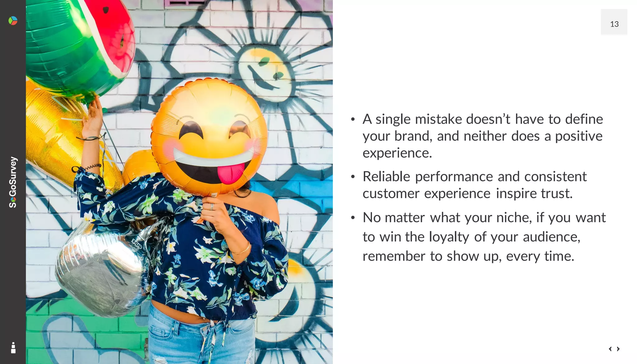 13
• A single mistake doesn’t have to define
your brand, and neither does a positive
experience.
• Reliable performance and consistent
customer experience inspire trust.
• No matter what your niche, if you want
to win the loyalty of your audience,
remember to show up, every time.
 