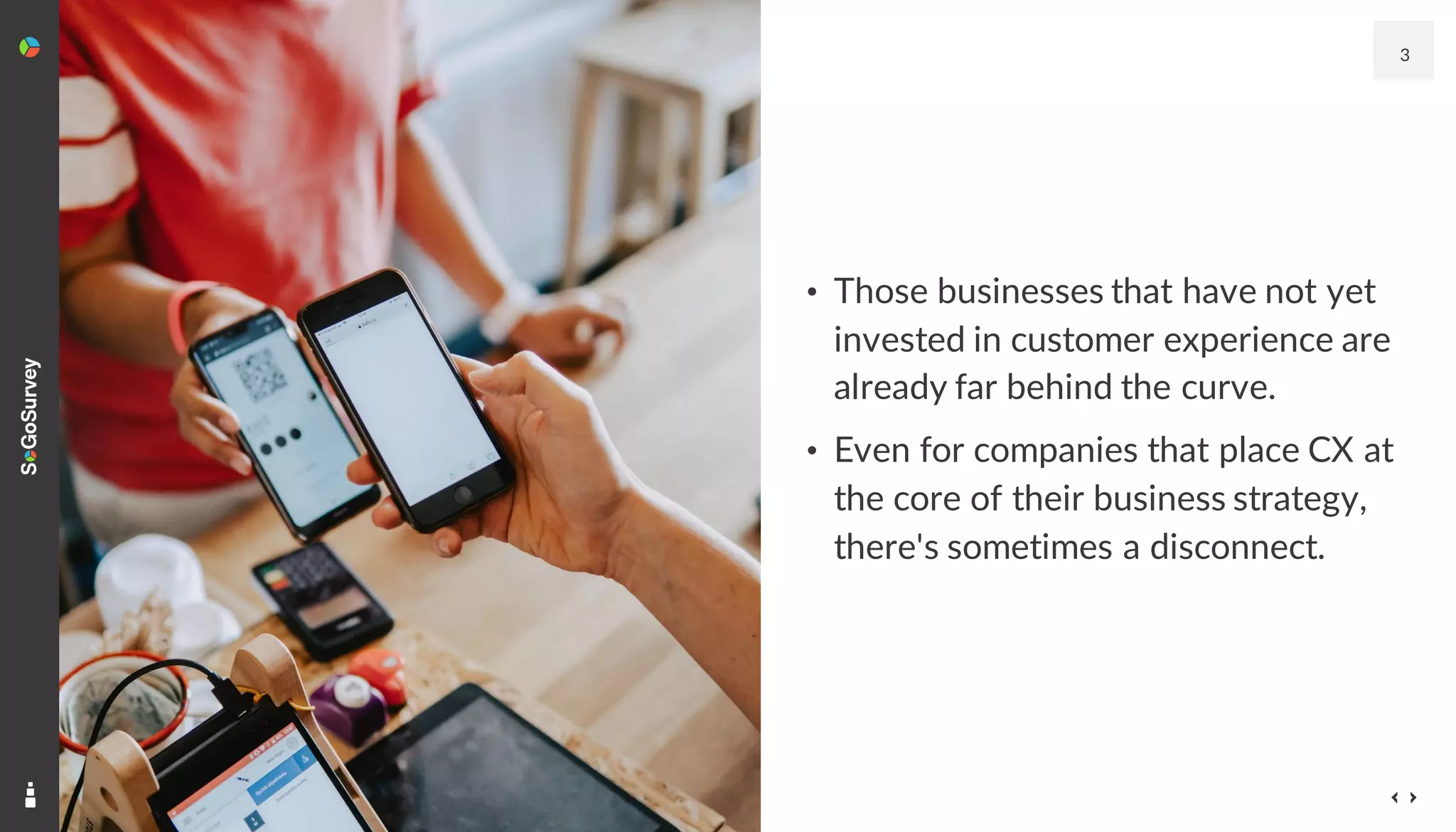 • Those businesses that have not yet
invested in customer experience are
already far behind the curve.
• Even for companies that place CX at
the core of their business strategy,
there's sometimes a disconnect.
3
 