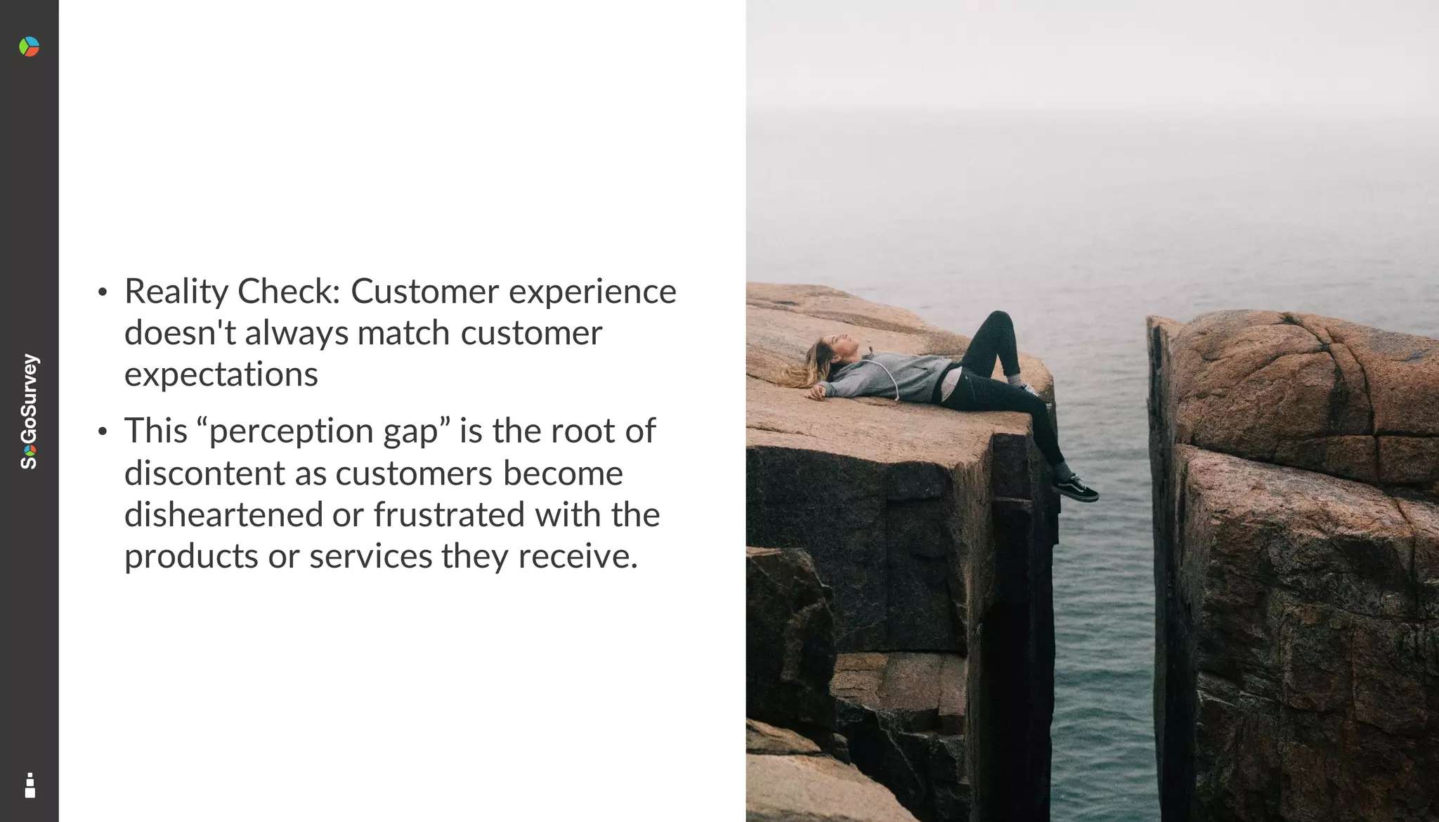 4
• Reality Check: Customer experience
doesn't always match customer
expectations
• This “perception gap” is the root of
discontent as customers become
disheartened or frustrated with the
products or services they receive.
 