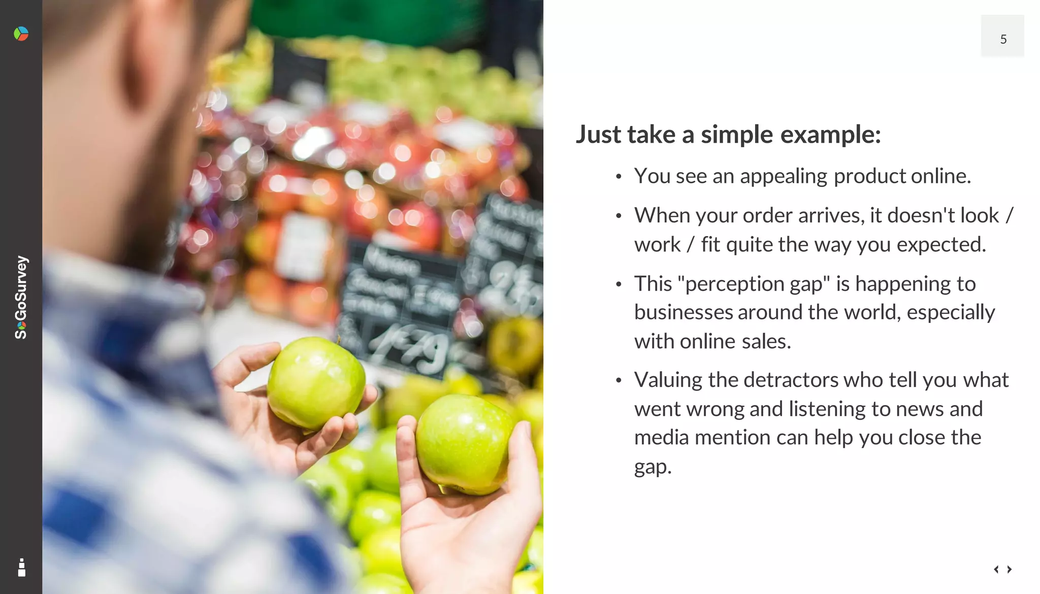 Just take a simple example:
• You see an appealing product online.
• When your order arrives, it doesn't look /
work / fit quite the way you expected.
• This "perception gap" is happening to
businesses around the world, especially
with online sales.
• Valuing the detractors who tell you what
went wrong and listening to news and
media mention can help you close the
gap.
5
 