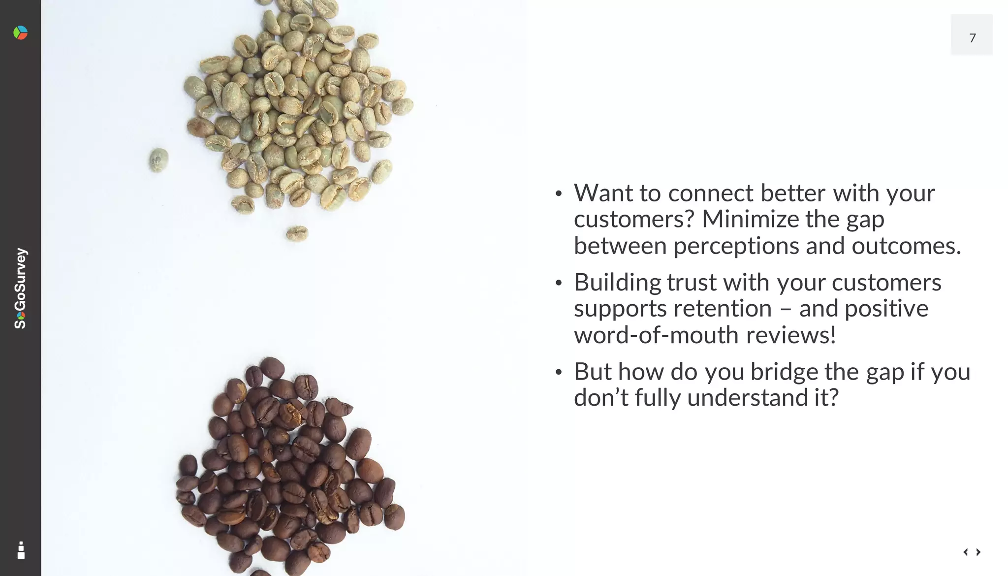 • Want to connect better with your
customers? Minimize the gap
between perceptions and outcomes.
• Building trust with your customers
supports retention – and positive
word-of-mouth reviews!
• But how do you bridge the gap if you
don’t fully understand it?
7
 