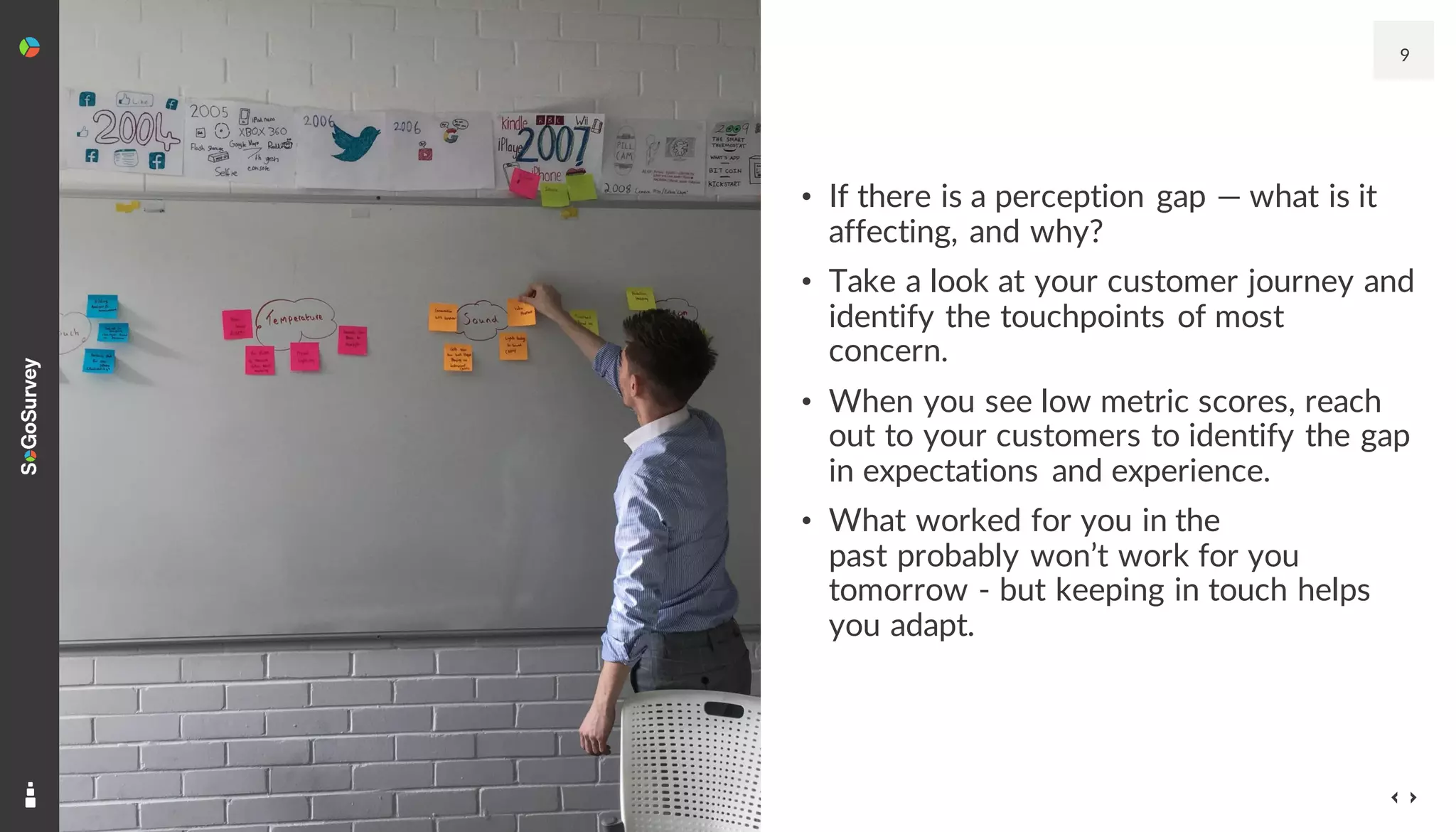 9
• If there is a perception gap — what is it
affecting, and why?
• Take a look at your customer journey and
identify the touchpoints of most
concern.
• When you see low metric scores, reach
out to your customers to identify the gap
in expectations and experience.
• What worked for you in the
past probably won’t work for you
tomorrow - but keeping in touch helps
you adapt.
 