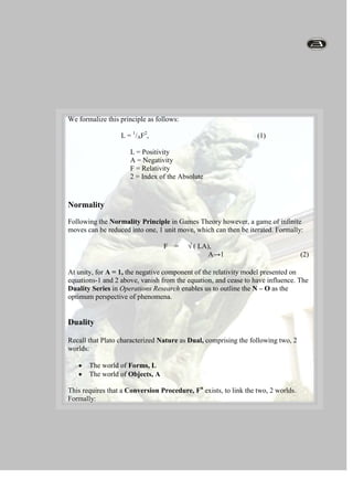 Duality                                                                                                                                        RelativityFollowing Einstein’s Relativity Principle, events in space can be viewed form an infinite number of positions, each of which represents a Perspective of the event. Diagrammatically:- ∞                               0                               + ∞  A                                 F                                   LRelativityThe AbsoluteAFLL = 1/A F2,L = Positivity (Love)      A = Negativity (Anxiety)      F = Relativity (Faith)                                                                                                                                                 We formalize this principle as follows:                                                                                                                                                   L = 1/AF2,                                                             (1)                       L = Positivity                       A = Negativity                       F = Relativity                       2 = Index of the AbsoluteNormalityFollowing the Normality Principle in Games Theory however, a game of infinite moves can be reduced into one, 1 unit move, which can then be iterated. Formally:                                F    =     √ ( LA),                                             A→1                                           (2)At unity, for A = 1, the negative component of the relativity model presented on equations-1 and 2 above, vanish from the equation, and cease to have influence. The Duality Series in Operations Research enables us to outline the N – O as the optimum perspective of phenomena.                                                                                                                                         DualityRecall that Plato characterized Nature as Dual, comprising the following two, 2 worlds:The world of Forms, L