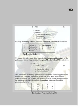 The world of Objects, AThis requires that a Conversion Procedure, Fn exists, to link the two, 2 worlds. Formally:                                                                                                                                                                                                                                                                                                                               L = AFn,                                                              (3)L = FormA = ObjectFn = Conversion ProcedureF = Phenomenonn = Creativity indexWe adopt the Duality Series to outline the conversion procedure, Fn as follows:1.Maxima, L2               Phenomenon, F2.Minimax, A1          6Object, A3.Maximin, A2          5Form, L4.Manima, L1                                                                                                                         The Duality SeriesWe present this series as the N-O.  It also defines the Standard Procedure for the performance at task. We present the Perception Model of Mind, PMM as follows:                         f0 = 4(1 – 1/√Z)z = ½ (4 – 1/√f1)                                                 (4)               f1 = Perception Index, N = 5               f0 = Sensation Index N = 1                                                                                                                    Thus, a mind that is operating optimally would be capable of reducing phenomena into the five, 5 essential components, to describe them. When these items are ranked to cumulate into the sixth item, which is the object of the phenomenon that has been described, the series outlines the standard procedure for making phenomena. Serially:1.L2F2.A16.A3.A25.L4.L1                                                                             The Standard Procedure Series, SPS                                                                                                                                                                                                                                                                     The mind therefore functions to perform at the following two, 2 tasks:Analysis