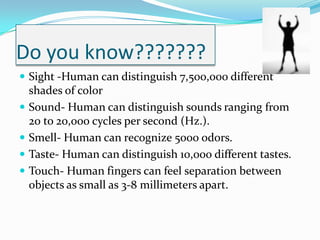Do you know???????Sight -Human can distinguish 7,500,000 different shades of colorSound- Human can distinguish sounds ranging from 20 to 20,000 cycles per second (Hz.).Smell- Human can recognize 5000 odors.Taste- Human can distinguish 10,000 different tastes.Touch- Human fingers can feel separation between objects as small as 3-8 millimeters apart.