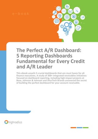 The Perfect A/R Dashboard:
5 Reporting Dashboards
Fundamental for Every Credit
and A/R Leader
This ebook unveils 5 crucial dashboards that are must haves for all
finance executives. A study of 300+ integrated receivables initiatives
focused on dashboard reporting, including high-impact projects at
Bose, Johnson & Johnson and ShurTech Brands uncovered the secret
of building the perfect dashboard for your account receivable.
e – b o o k
 