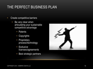 THE PERFECT BUSINESS PLAN 
• Create competitive barriers 
• Be very clear when 
articulating your sustainable 
competitive advantage 
• Patents 
• Copyrights 
• Proprietary 
process/technology 
• Exclusive 
licenses/agreements 
• Best strategic partners 
COPYRIGHT 2014 - SEMPER COGITA LLC 10 
 