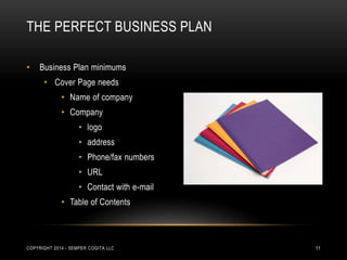 THE PERFECT BUSINESS PLAN 
• Business Plan minimums 
• Cover Page needs 
• Name of company 
• Company 
• logo 
• address 
• Phone/fax numbers 
• URL 
• Contact with e-mail 
• Table of Contents 
COPYRIGHT 2014 - SEMPER COGITA LLC 11 
 