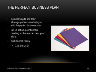 THE PERFECT BUSINESS PLAN 
• Semper Cogita and their 
strategic partners can help you 
with the perfect business plan. 
• Let us set up a confidential 
meeting so that we can hear your 
story. 
• Call Dermot Farley 
• 732-915-2191 
COPYRIGHT 2014 - SEMPER COGITA LLC 12 
