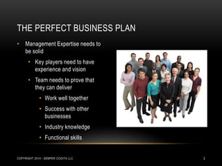 THE PERFECT BUSINESS PLAN 
• Management Expertise needs to 
be solid 
• Key players need to have 
experience and vision 
• Team needs to prove that 
they can deliver 
• Work well together 
• Success with other 
businesses 
• Industry knowledge 
• Functional skills 
COPYRIGHT 2014 - SEMPER COGITA LLC 3 
 