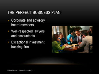THE PERFECT BUSINESS PLAN 
• Corporate and advisory 
board members 
• Well-respected lawyers 
and accountants 
• Exceptional investment 
banking firm 
COPYRIGHT 2014 - SEMPER COGITA LLC 4 
 