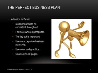 THE PERFECT BUSINESS PLAN 
• Attention to Detail 
• Numbers need to be 
consistent throughout. 
• Footnote where appropriate. 
• The lay out is important. 
• Use an acceptable business 
plan style. 
• Use color and graphics. 
• Concise 25-30 pages. 
COPYRIGHT 2014 - SEMPER COGITA LLC 8 
 
