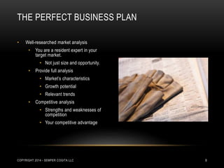 THE PERFECT BUSINESS PLAN 
• Well-researched market analysis 
• You are a resident expert in your 
target market. 
• Not just size and opportunity. 
• Provide full analysis 
• Market’s characteristics 
• Growth potential 
• Relevant trends 
• Competitive analysis 
• Strengths and weaknesses of 
competition 
• Your competitive advantage 
COPYRIGHT 2014 - SEMPER COGITA LLC 9 
 