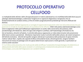 PROTOCOLLO OPERATIVO
CELLFOOD
La molteplicità delle attività e delle ultraspecializzazioni in materia odontoiatrica e la multifattorialità delle fonti causa di
patologia odontostomatologica, evidenziano l'esigenza di un approccio diagnostico e terapeutico che sia
fondamentalmente di carattere olistico, al fine di rendere prognosticamente predicibili gli interventi effettuati dal
dentista.
La linea di prodotti Cellfood rappresenta un ventaglio di opportunità terapeutiche nelle mani del professionista che può
governare la miriade di situazioni cliniche che quotidianamente affronta. Infatti nella pratica odontostomatologica sono
varie le angolazioni nelle quali Cellfood può rappresentare un ausilio: dalla conservativa alla protesica, dalla
parodontologia all'endodonzia, dalla chirurgia orale all'igiene e profilassi, dall'implantologia all'ortodonzia etc.
Già nel bambino, oltreché nell'adulto, il controllo della placca rappresenta un indice determinante nella prevenzione
delle lesioni cariose e parodontali. Altrettanto importante risulta il controllo dell'acidità salivare, dei sistemi tampone e
dell'attività enzimatica: allorché tali equilibri vengono alterati per la prevalenza della produzione di specie chimiche
reattive-radicali liberi, rispetto alla capacità di difesa antiossidante locale, oltreché generale, vengono facilitati i
meccanismi di innesco di patologie orali che spesso determinano ripercussioni a livello generale, in particolare sul
sistema cardio-vascolare
E' in un'ottica anche preventiva che risulta quindi valido ed efficace il protocollo di terapia biologica che determina un
abbassamento del livello delle specie ossidanti e il contemporaneo innalzamento del potenziale di reattività
immunologica, assicurato dall'integrazione con i prodotti Cellfood.
 
