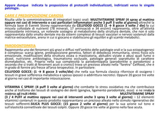 Appare dunque indicata la proposizione di protocolli individualizzati, indirizzati verso le singole
patologie.
CARIE E PREDISPOSIZIONE CARIOSA
Risulta utile la somministrazione di integratori topici orali: MULTIVITAMINE SPRAY (4 spray al mattino
oppure nei casi di intervento o casi particolari infiammatori anche 3 puff 3 volte al giorno) oltreché la
formula base di Everett Storey rappresentata da CELLFOOD GOCCE (1 → 8 gocce 3 volte / die) la cui
miscela colloidale di nutrienti (78 minerali, 17 aminoacidi e 34 enzimi) rappresenta, oltre all'attività
antiossidante intrinseca, un notevole sostegno al metabolismo della struttura dentale, che non è solo
rappresentata dallo smalto dentale ma da sistemi complessi di tessuti vascolari e nervosi sostenuti dalla
matrice extracellulare, arena in cui si giocano e stabiliscono gli equilibri e gli scambi metabolici.
PARODONTOPATIA
Rappresenta uno dei fenomeni più gravi e diffusi nell'ambito delle patologie orali e la sua eziopatogenesi
è complessa: scarsa igiene, predisposizione genetica, fattori di debolezza immunitaria, stress fisico e/o
emozionale, modificazioni della struttura ossea o masticatoria, abitudini viziate o abusi quali fumo o
alcool, nutrizione antibiologica, traumatismo occlusale, patologie generali soprattutto di carattere
dismetabolico, etc. Proprio nella sua complessità la parodontopatia (parodontite o parodontosi a
seconda che si tratti di fenomeni acuti o cronici) trova un prezioso alleato nella “faretra” Cellfood, che è
in grado di fornire più frecce all’arco terapeutico. In particolare:
CELLFOOD GOCCE: (1 → 8 gocce 3 volte/die) che nella sua formula classica rifornisce di ossigeno i
tessuti in grave sofferenza metabolica e spesso ipossici o addirittura necrotici. Oppure 20 gocce tre volte
al giorno nei casi di importante intossicazione.
VITAMINA C SPRAY: (4 puff 3 volte al giorno) che combatte lo stress ossidativo ma che contribuisce
anche al trofismo dei tessuti di sostegno dei denti (gengiva, ligamento parodontale, osso) e ne innalza la
resistenzaagliinsultiinfettivi. MULTIVITAMINE SPRAY
(3 / 4 PUFF al mattino oppure nei casi di interventi anche 3 spray 3 volte al giorno): i 12 elementi
vitaminici contenuti in questo prodotto rappresentano un prezioso alleato nello stimolo rigenerativo dei
tessuti sofferenti.SILICA PLUS GOCCE: (15 gocce 2 volte al giorno) per la sua azione sul tono e
sull'elasticità connettivale dei tessuti colpiti. Oppure 20 gocce tre volte al giorno nella fase acuta.
 