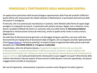 RIMOZIONE E TRATTAMENTO DEGLI AMALGAMI DENTALI
Un applicazione particolare della terapia biologica rappresentata dalla linea dei prodotti Cellfood è
quella riferita alle intossicazioni da metalli utilizzati in Odontoiatria, in particolare dal mercurio delle
otturazioni in amalgama.
Il mercurio, che è la sostanza più neurotossica in assoluto, viene liberato sotto forma di vapori dagli
amalgami e si deposita nei tessuti, in particolare del sistema nervoso, fegato, reni e intestino. Sono
diversi i prodotti Cellfood che hanno un razionale nella cura delle forme di micromercurialismo
(idrargismo o intossicazione cronica da mercurio), anche in quelle ormai virate in senso cronico-
degenerativo.
Sia nella fase di disintossicazione generale e di drenaggio d'organo specifico, così pure nella fase
tecnicamente più impegnativa di lavorazione degli amalgami, che va eseguita secondo rigidi protocolli
clinici (www.cliama.it: rimozione protetta), la terapia di base è rappresentata dalla pulizia matriciale
attuabile con il CELLFOOD GOCCE (1 → 8 gocce 3 volte/die).
In particolare, oltre che all’azione dovuta all'apporto di ossigeno, fornito nella sua massima
biodisponibilità, e a quella antiossidante, Cellfood pare possa sostenere i sistemi regolatori dei
potenziali di membrana che, attraverso canali ionici specializzati, attuano fenomeni di transduzione di
segnale elettrico: ciò risulta particolarmente interessante in quei soggetti nei quali l'infarcimento della
matrice interstiziale è dovuta proprio all'accumulo di metalli pesanti, mercurio soprattutto, nei tessuti
maggiormente sensibili ai neurotossici.
Nei casi di importante intossicazione si possono asumere anche 20 gocce tre volte al giorno.
 