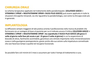 CHIRURGIA ORALE
Lo schema terapeutico applicato nel trattamento delle parodontopatie (CELLFOOD GOCCE +
VITAMINA C SPRAY + MULTIVITAMINE SPRAY+ SILICA PLUS GOCCE) può essere applicato in tutte le
situazioni chirurgiche intraorali, sia che riguardino la parodontologia, così come la chirurgia orale più
in generale.
IMPLANTOLOGIA
La diffusione sempre maggiore di tale pratica orienta il professionista nella ricerca di prodotti che
forniscano sia un sostegno di base al paziente per cui è indicato ancora il trittico CELLFOOD GOCCE +
VITAMINA C SPRAY + MULTIVITAMINE SPRAY ma soprattutto il SILICA PLUS GOCCE (20 gocce 3
volte al giorno nella fase più acuta e poi 15 gocce 2 volte al giorno) in cui la sospensione di
biossido di silicio, facilmente assimilabile, garantisce uno stimolo importante nella rimineralizzazione
ossea e nella guarigione postoperatoria, grazie anche alla sua azione sulla impalcatura connettivale
che così favorisce tempi e qualità nel recupero funzionale.
Se possibile fare cicli minimi di 3 mesi o assumere per tutto il tempo di trattamento e cura.
 