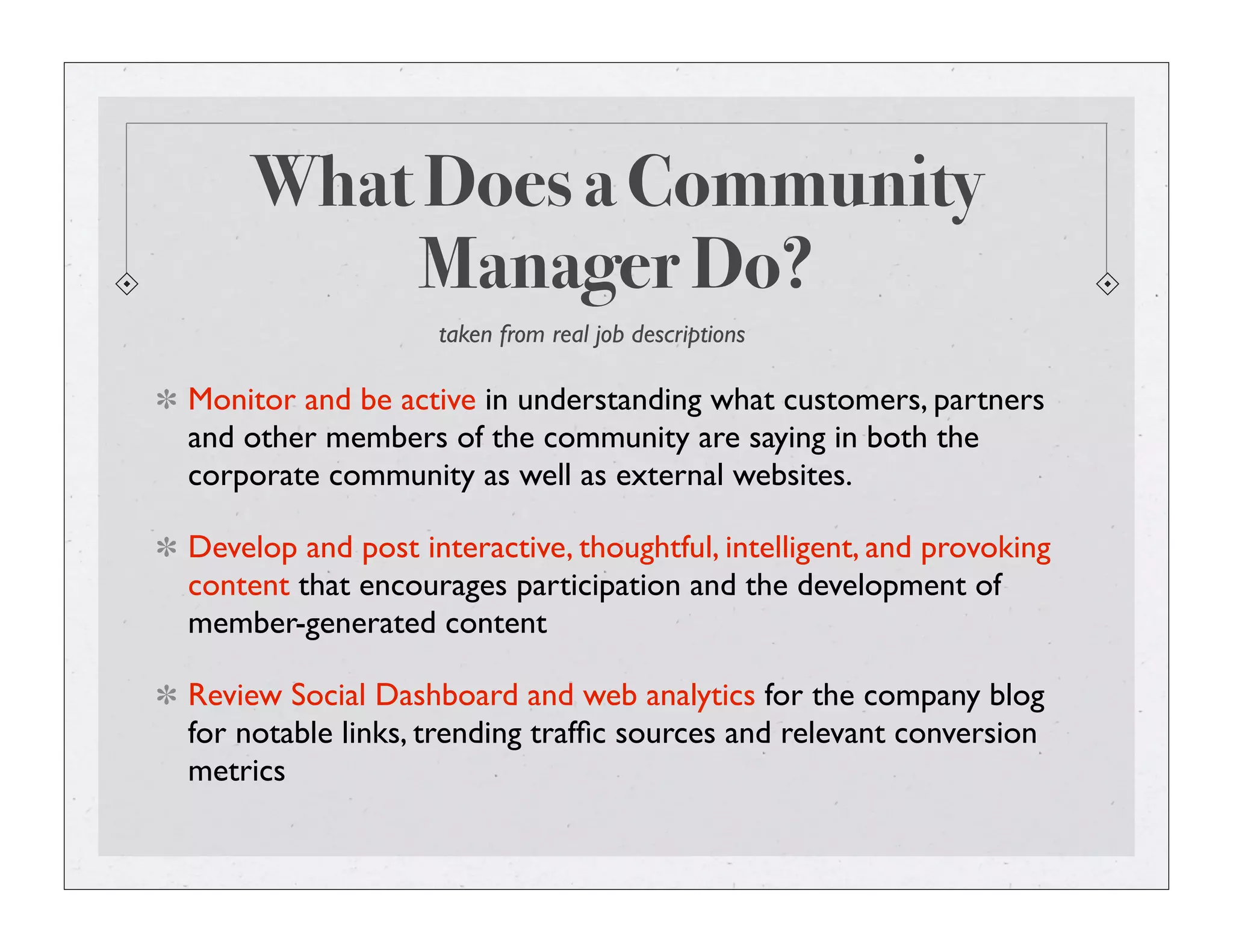 What Does a Community
Manager Do?
Monitor and be active in understanding what customers, partners
and other members of the community are saying in both the
corporate community as well as external websites.
Develop and post interactive, thoughtful, intelligent, and provoking
content that encourages participation and the development of
member-generated content
Review Social Dashboard and web analytics for the company blog
for notable links, trending trafﬁc sources and relevant conversion
metrics
taken from real job descriptions
 