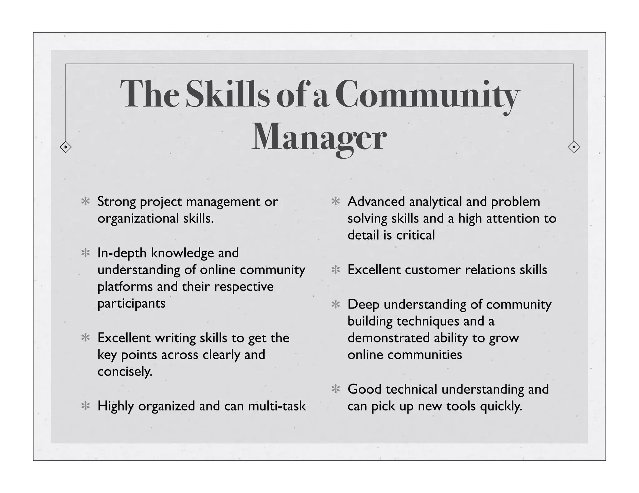 The Skills of a Community
Manager
Strong project management or
organizational skills.
In-depth knowledge and
understanding of online community
platforms and their respective
participants
Excellent writing skills to get the
key points across clearly and
concisely.
Highly organized and can multi-task
Advanced analytical and problem
solving skills and a high attention to
detail is critical
Excellent customer relations skills
Deep understanding of community
building techniques and a
demonstrated ability to grow
online communities
Good technical understanding and
can pick up new tools quickly.
 