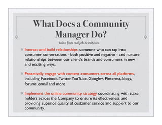 What Does a Community
Manager Do?
Interact and build relationships; someone who can tap into
consumer conversations - both positive and negative - and nurture
relationships between our client’s brands and consumers in new
and exciting ways.
Proactively engage with content consumers across all platforms,
including Facebook,Twitter,YouTube, Google+, Pinterest, blogs,
forums, email and more
Implement the online community strategy, coordinating with stake
holders across the Company to ensure its effectiveness and
providing superior quality of customer service and support to our
community.
taken from real job descriptions
 