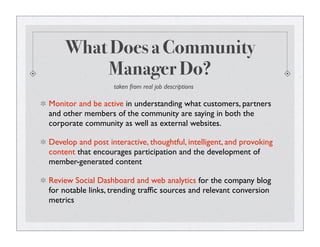 What Does a Community
Manager Do?
Monitor and be active in understanding what customers, partners
and other members of the community are saying in both the
corporate community as well as external websites.
Develop and post interactive, thoughtful, intelligent, and provoking
content that encourages participation and the development of
member-generated content
Review Social Dashboard and web analytics for the company blog
for notable links, trending trafﬁc sources and relevant conversion
metrics
taken from real job descriptions
 