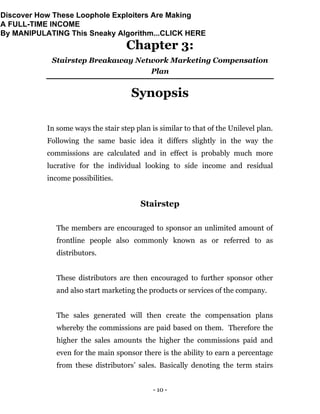 - 10 -
Chapter 3:
Stairstep Breakaway Network Marketing Compensation
Plan
Synopsis
In some ways the stair step plan is similar to that of the Unilevel plan.
Following the same basic idea it differs slightly in the way the
commissions are calculated and in effect is probably much more
lucrative for the individual looking to side income and residual
income possibilities.
Stairstep
The members are encouraged to sponsor an unlimited amount of
frontline people also commonly known as or referred to as
distributors.
These distributors are then encouraged to further sponsor other
and also start marketing the products or services of the company.
The sales generated will then create the compensation plans
whereby the commissions are paid based on them. Therefore the
higher the sales amounts the higher the commissions paid and
even for the main sponsor there is the ability to earn a percentage
from these distributors’ sales. Basically denoting the term stairs
Discover How These Loophole Exploiters Are Making
A FULL-TIME INCOME
By MANIPULATING This Sneaky Algorithm...CLICK HERE
 