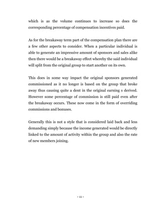 - 11 -
which is as the volume continues to increase so does the
corresponding percentage of compensation incentives paid.
As for the breakaway term part of the compensation plan there are
a few other aspects to consider. When a particular individual is
able to generate an impressive amount of sponsors and sales alike
then there would be a breakaway effect whereby the said individual
will split from the original group to start another on its own.
This does in some way impact the original sponsors generated
commissioned as it no longer is based on the group that broke
away thus causing quite a dent in the original earning s derived.
However some percentage of commission is still paid even after
the breakaway occurs. These now come in the form of overriding
commissions and bonuses.
Generally this is not a style that is considered laid back and less
demanding simply because the income generated would be directly
linked to the amount of activity within the group and also the rate
of new members joining.
 