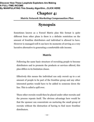 - 12 -
Chapter 4:
Matrix Network Marketing Compensation Plan
Synopsis
Sometimes known as a Forced Matrix plan this format is quite
different from other plans is there is a definite restriction on the
amount of frontline distributors and individual is allowed to have.
However is managed well it can have its moments of serving as a very
lucrative alternative to generating a comfortable side income.
Matrix
Following the same basic structure of recruiting people to become
distributors and to promote the products or services offered, this
plan differs in its limitation clause.
Effectively this means the individual can only recruit up to a set
amount of people to be part of the frontline group and any other
interested parties would have to be added to someone down the
line. This is called a spill over.
These other recruits would then be placed under other recruits and
the process repeats itself. The obvious advantage here would be
that the sponsor can concentrate on nurturing the small group of
recruits without the distraction of having to find more frontline
distributors.
Discover How These Loophole Exploiters Are Making
A FULL-TIME INCOME
By MANIPULATING This Sneaky Algorithm...CLICK HERE
 