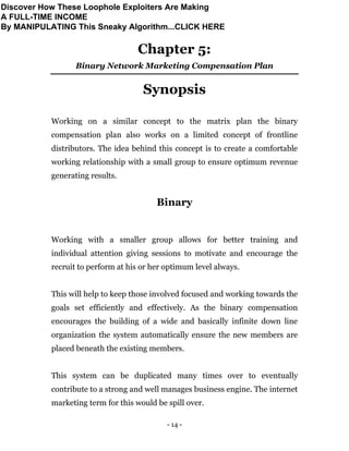 - 14 -
Chapter 5:
Binary Network Marketing Compensation Plan
Synopsis
Working on a similar concept to the matrix plan the binary
compensation plan also works on a limited concept of frontline
distributors. The idea behind this concept is to create a comfortable
working relationship with a small group to ensure optimum revenue
generating results.
Binary
Working with a smaller group allows for better training and
individual attention giving sessions to motivate and encourage the
recruit to perform at his or her optimum level always.
This will help to keep those involved focused and working towards the
goals set efficiently and effectively. As the binary compensation
encourages the building of a wide and basically infinite down line
organization the system automatically ensure the new members are
placed beneath the existing members.
This system can be duplicated many times over to eventually
contribute to a strong and well manages business engine. The internet
marketing term for this would be spill over.
Discover How These Loophole Exploiters Are Making
A FULL-TIME INCOME
By MANIPULATING This Sneaky Algorithm...CLICK HERE
 